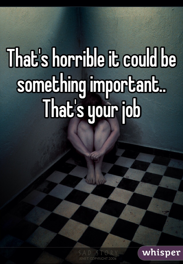 That's horrible it could be something important.. That's your job 
