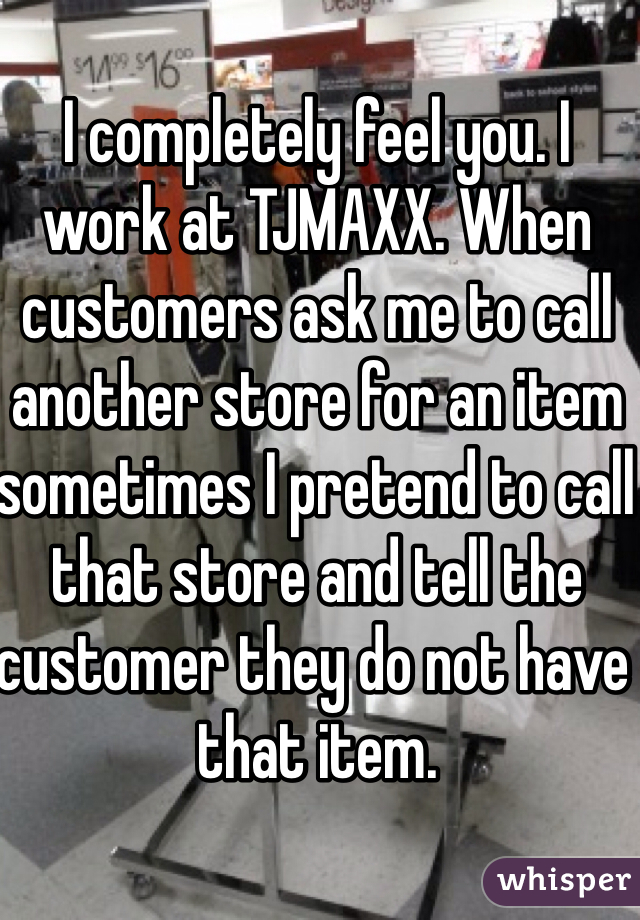 I completely feel you. I work at TJMAXX. When customers ask me to call another store for an item sometimes I pretend to call that store and tell the customer they do not have that item.
