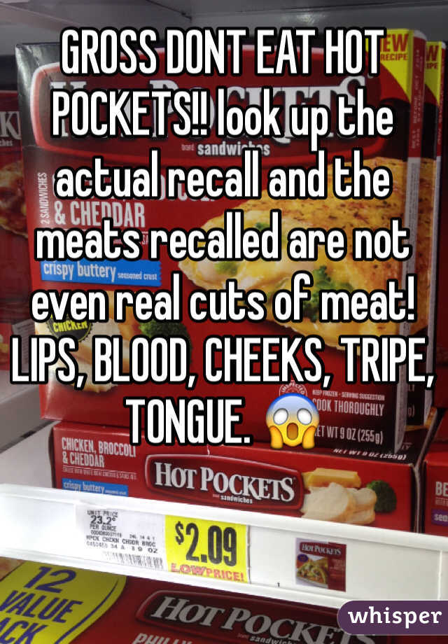 GROSS DONT EAT HOT POCKETS!! look up the actual recall and the meats recalled are not even real cuts of meat! LIPS, BLOOD, CHEEKS, TRIPE, TONGUE. 😱