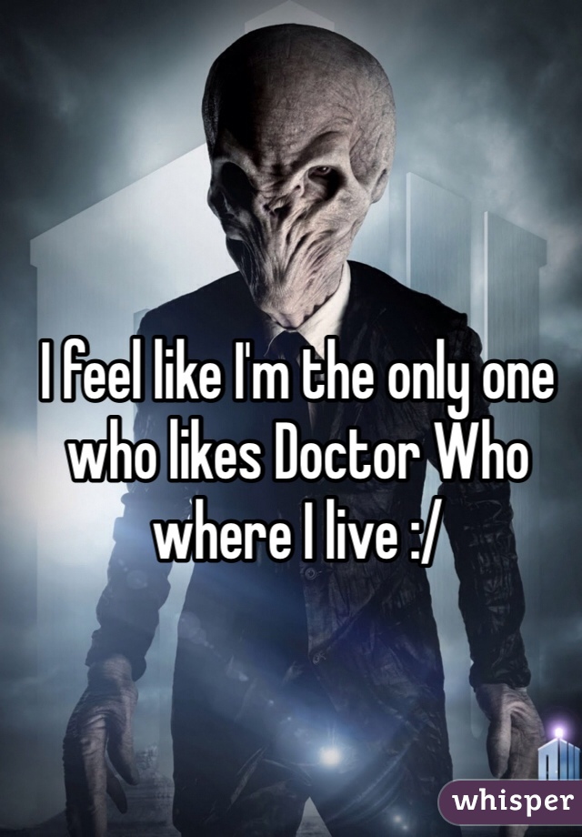 I feel like I'm the only one who likes Doctor Who where I live :/
