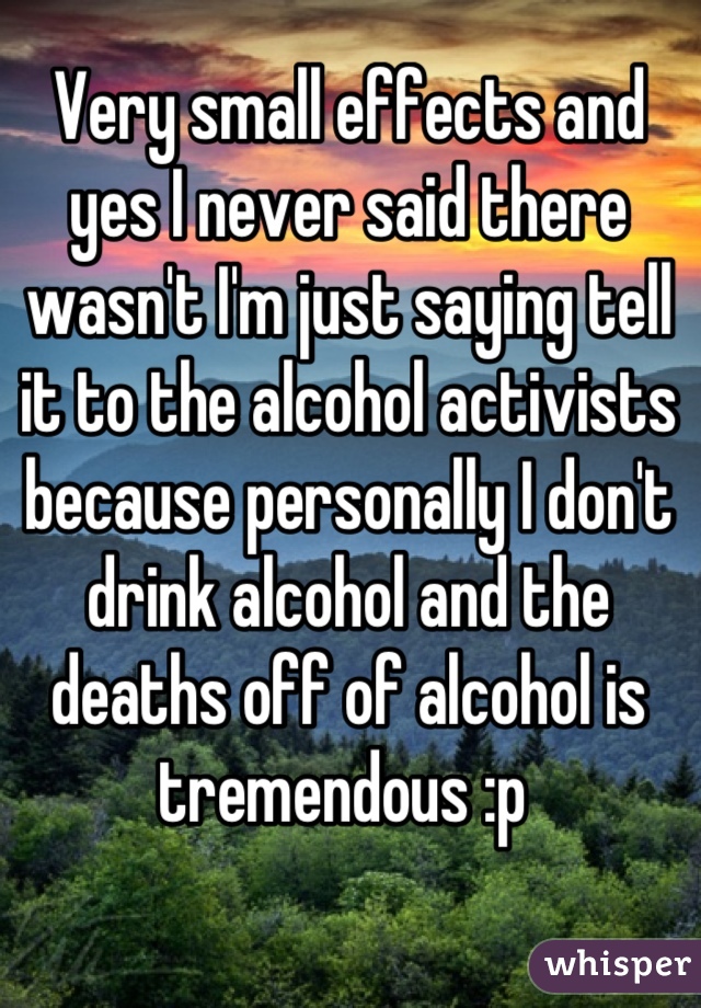 Very small effects and yes I never said there wasn't I'm just saying tell it to the alcohol activists because personally I don't drink alcohol and the deaths off of alcohol is tremendous :p 