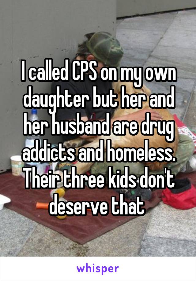 I called CPS on my own daughter but her and her husband are drug addicts and homeless. Their three kids don't deserve that 