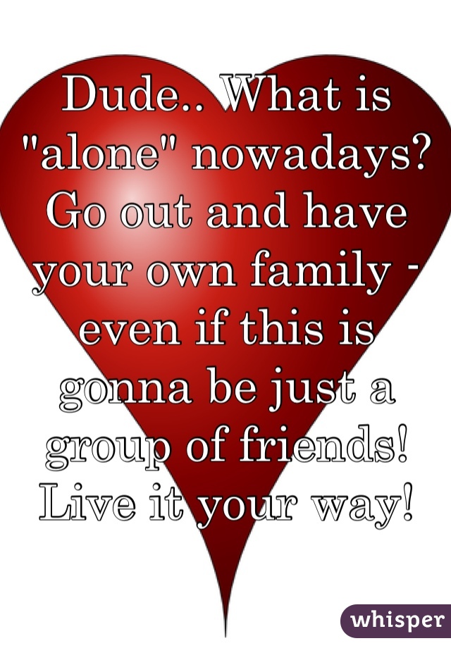 Dude.. What is "alone" nowadays? Go out and have your own family - even if this is gonna be just a group of friends! Live it your way!