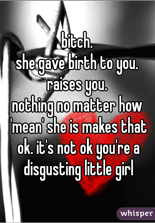 bitch.
she gave birth to you.
raises you.
nothing no matter how 'mean' she is makes that ok. it's not ok you're a disgusting little girl