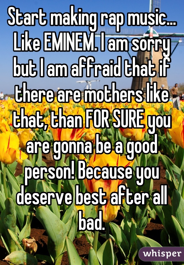 Start making rap music... Like EMINEM. I am sorry but I am affraid that if there are mothers like that, than FOR SURE you are gonna be a good person! Because you deserve best after all bad.