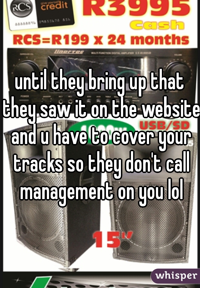until they bring up that they saw it on the website and u have to cover your tracks so they don't call management on you lol