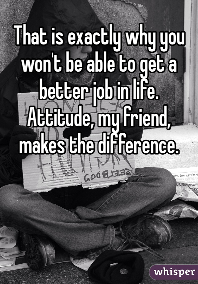 That is exactly why you  won't be able to get a better job in life.
Attitude, my friend, makes the difference.