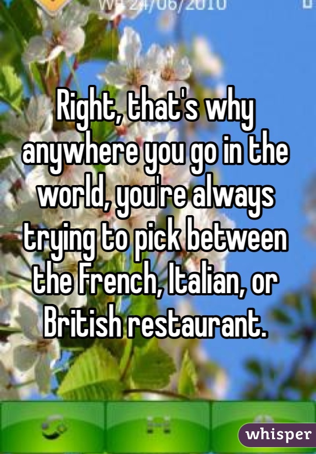 Right, that's why anywhere you go in the world, you're always trying to pick between the French, Italian, or British restaurant.