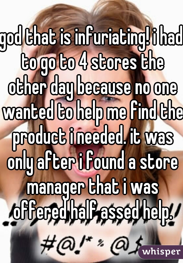 god that is infuriating! i had to go to 4 stores the other day because no one wanted to help me find the product i needed. it was only after i found a store manager that i was offered half assed help.