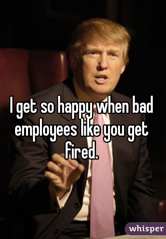 I get so happy when bad employees like you get fired.