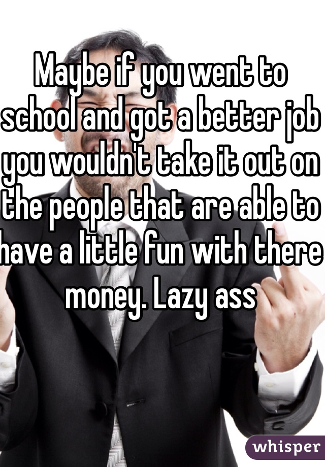 Maybe if you went to school and got a better job you wouldn't take it out on the people that are able to have a little fun with there money. Lazy ass