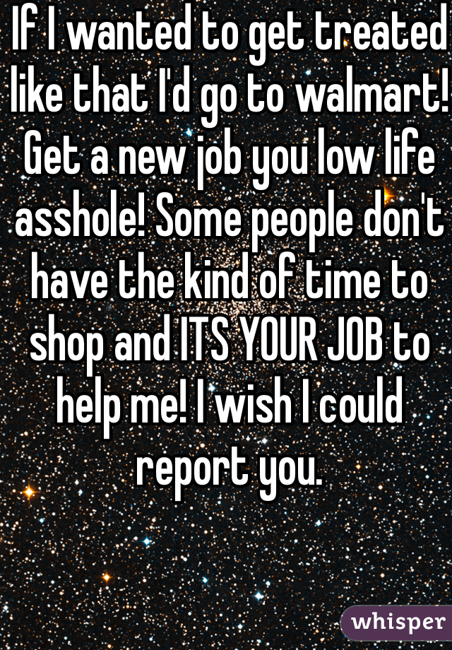 If I wanted to get treated like that I'd go to walmart! Get a new job you low life asshole! Some people don't have the kind of time to shop and ITS YOUR JOB to help me! I wish I could report you. 