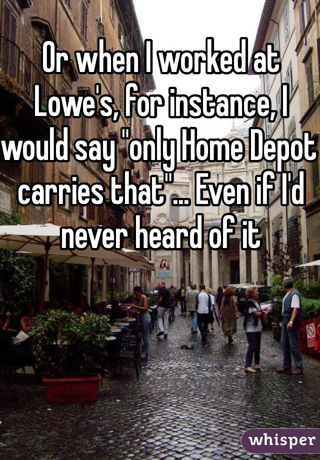 Or when I worked at Lowe's, for instance, I would say "only Home Depot carries that"... Even if I'd never heard of it