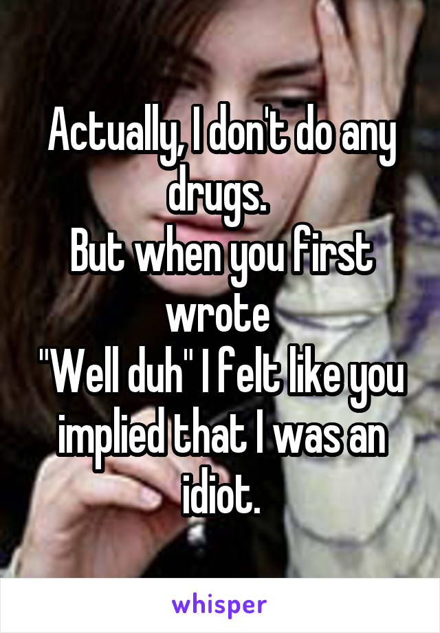 Actually, I don't do any drugs. 
But when you first wrote 
"Well duh" I felt like you implied that I was an idiot.