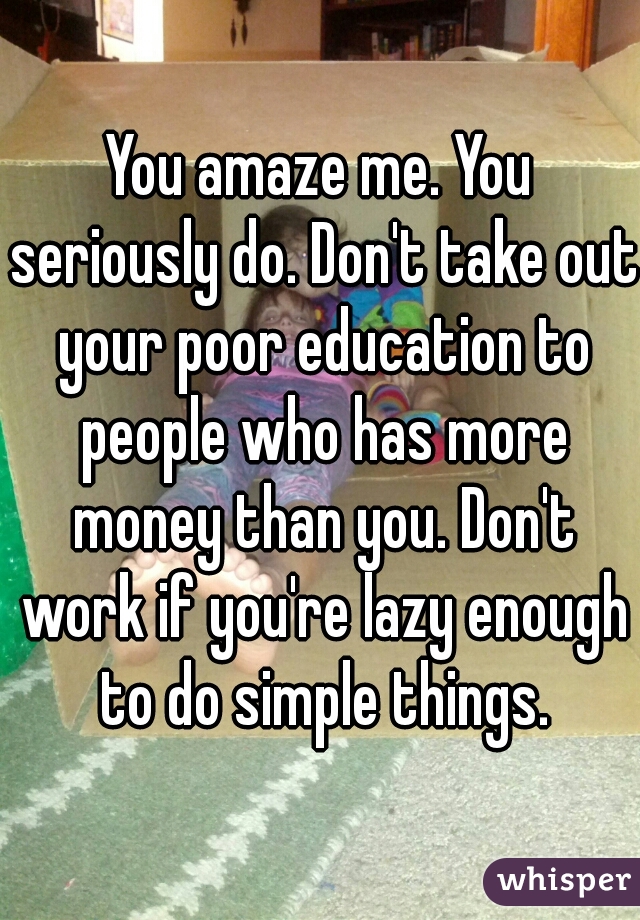 You amaze me. You seriously do. Don't take out your poor education to people who has more money than you. Don't work if you're lazy enough to do simple things.