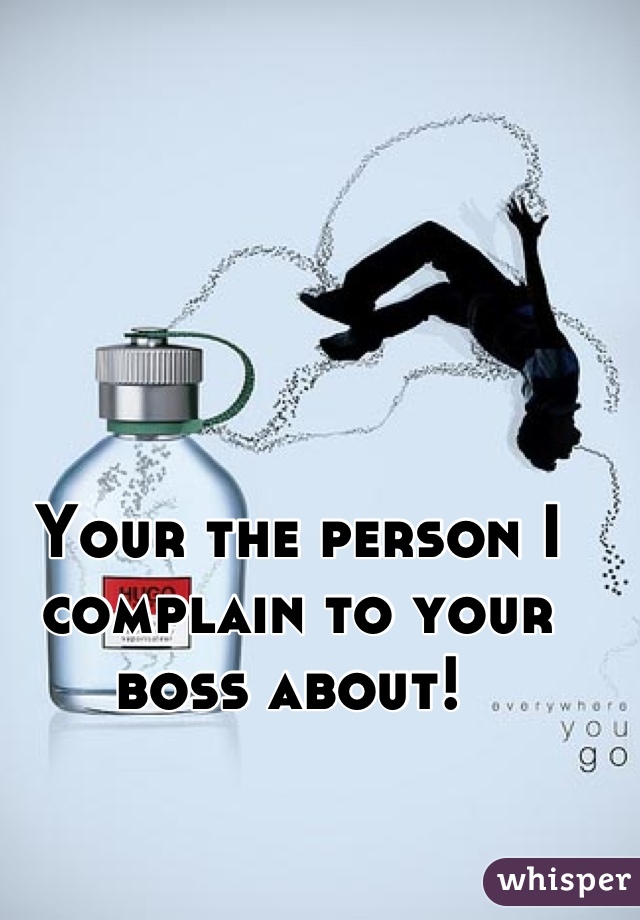 Your the person I complain to your boss about! 