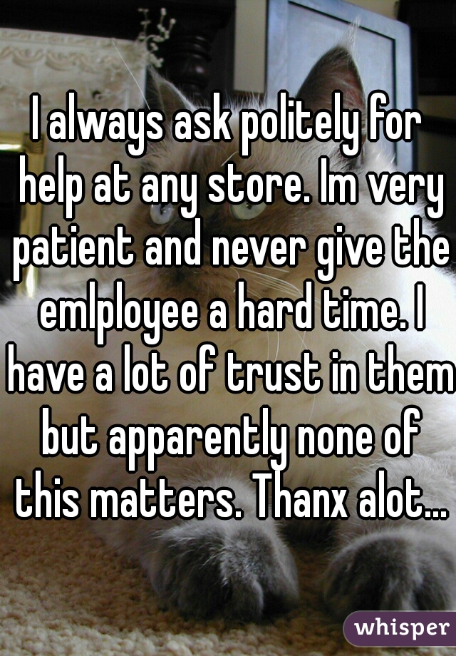 I always ask politely for help at any store. Im very patient and never give the emlployee a hard time. I have a lot of trust in them but apparently none of this matters. Thanx alot...