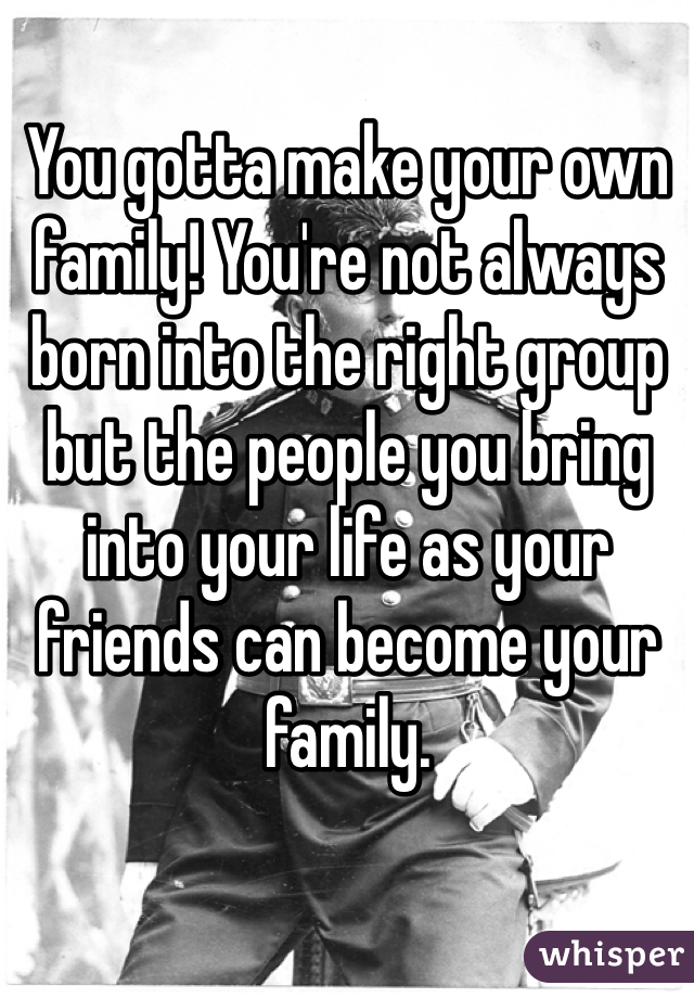 You gotta make your own family! You're not always born into the right group but the people you bring into your life as your friends can become your family.