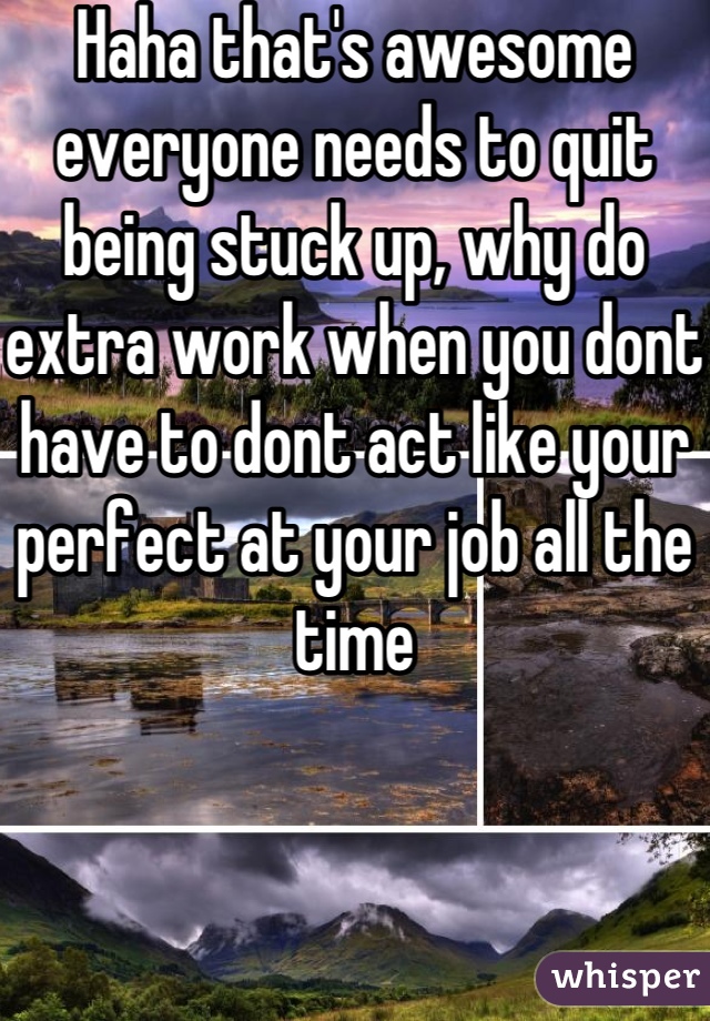 Haha that's awesome everyone needs to quit being stuck up, why do extra work when you dont have to dont act like your perfect at your job all the time