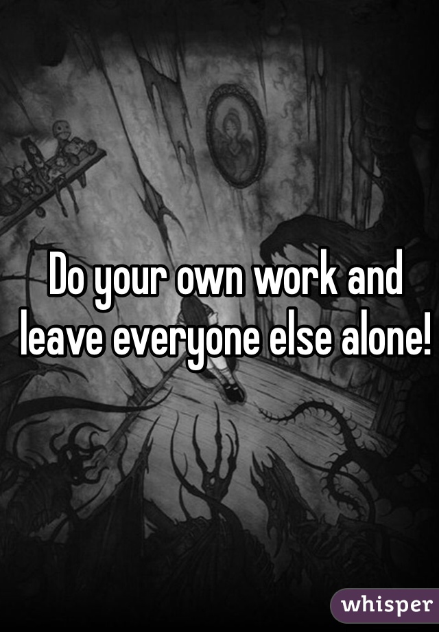 Do your own work and leave everyone else alone!