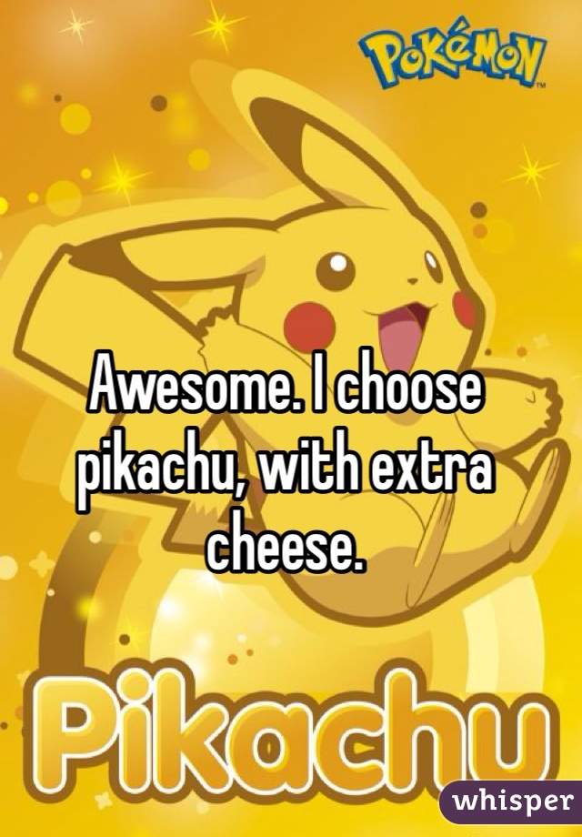 Awesome. I choose pikachu, with extra cheese.