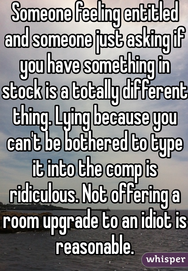 Someone feeling entitled and someone just asking if you have something in stock is a totally different thing. Lying because you can't be bothered to type it into the comp is ridiculous. Not offering a room upgrade to an idiot is reasonable. 