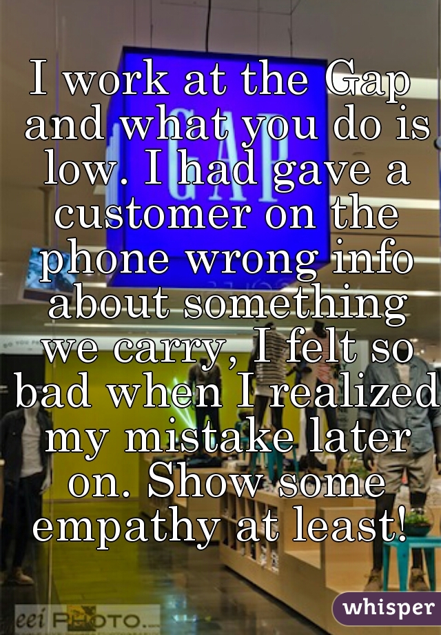 I work at the Gap and what you do is low. I had gave a customer on the phone wrong info about something we carry, I felt so bad when I realized my mistake later on. Show some empathy at least! 