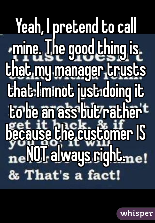 Yeah, I pretend to call mine. The good thing is that my manager trusts that I'm not just doing it to be an ass but rather because the customer IS NOT always right. 