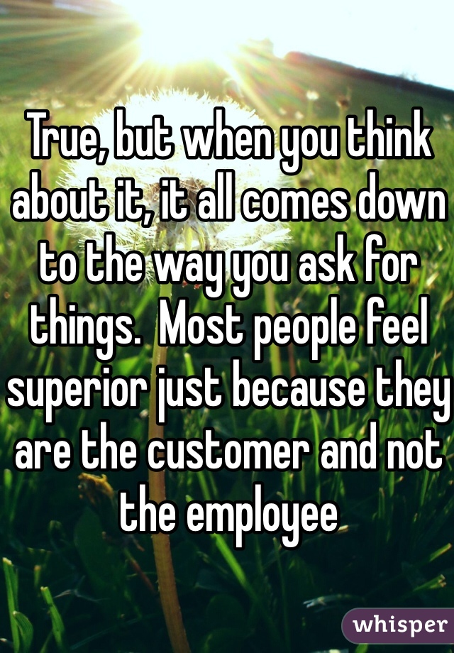 True, but when you think about it, it all comes down to the way you ask for things.  Most people feel superior just because they are the customer and not the employee