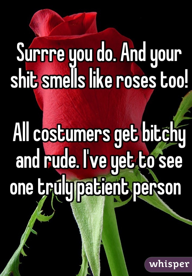 Surrre you do. And your shit smells like roses too!

All costumers get bitchy and rude. I've yet to see one truly patient person  