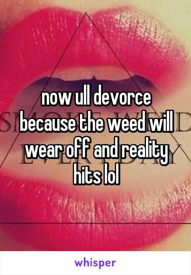 now ull devorce because the weed will wear off and reality hits lol