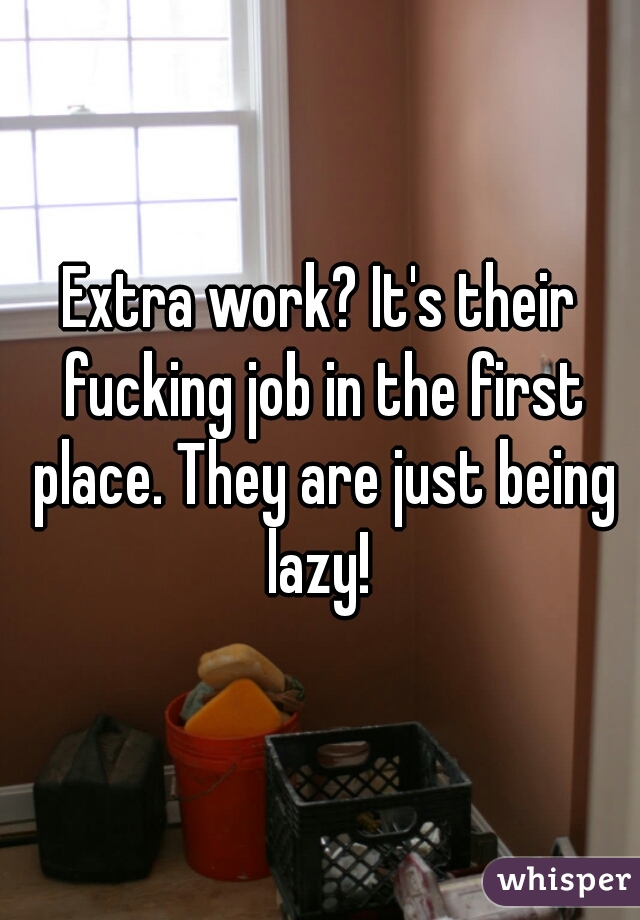 Extra work? It's their fucking job in the first place. They are just being lazy! 