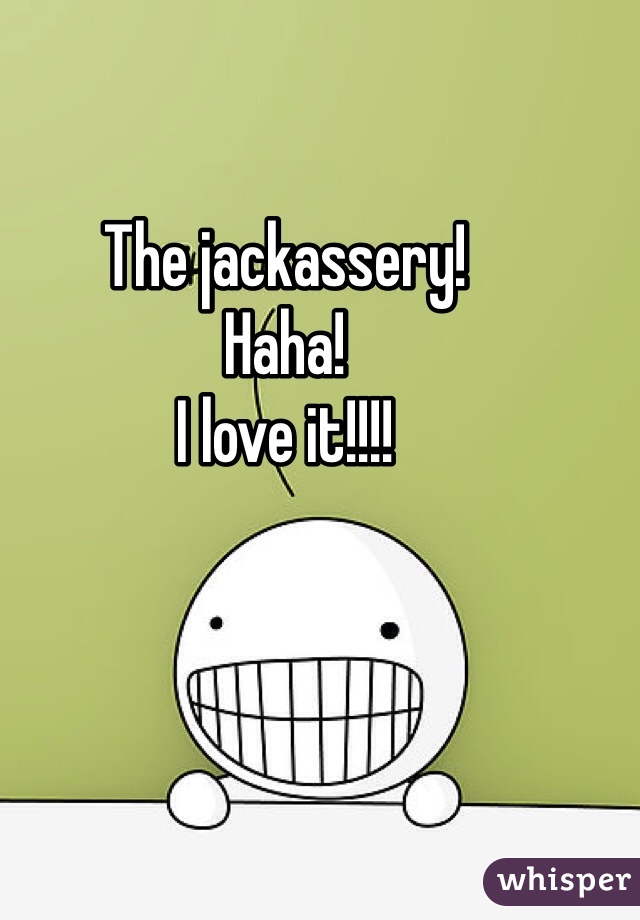 The jackassery!
Haha!
I love it!!!!