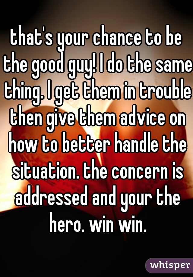 that's your chance to be the good guy! I do the same thing. I get them in trouble then give them advice on how to better handle the situation. the concern is addressed and your the hero. win win.