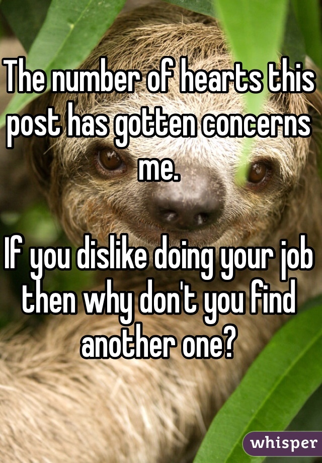 The number of hearts this post has gotten concerns me. 

If you dislike doing your job then why don't you find another one?
