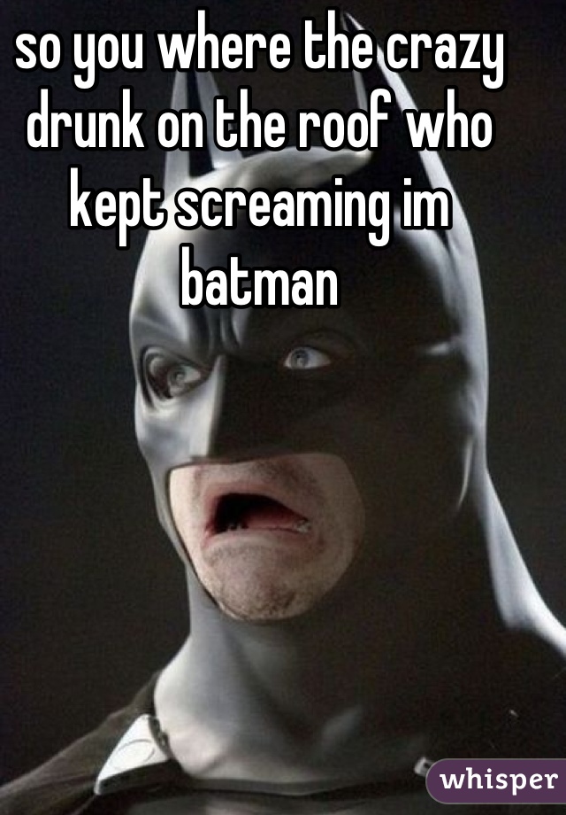 so you where the crazy drunk on the roof who kept screaming im batman