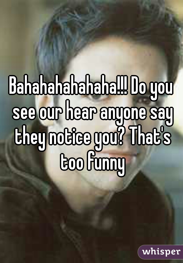 Bahahahahahaha!!! Do you see our hear anyone say they notice you? That's too funny