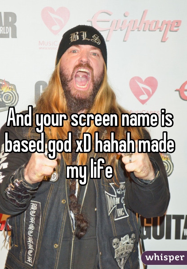 And your screen name is based god xD hahah made my life