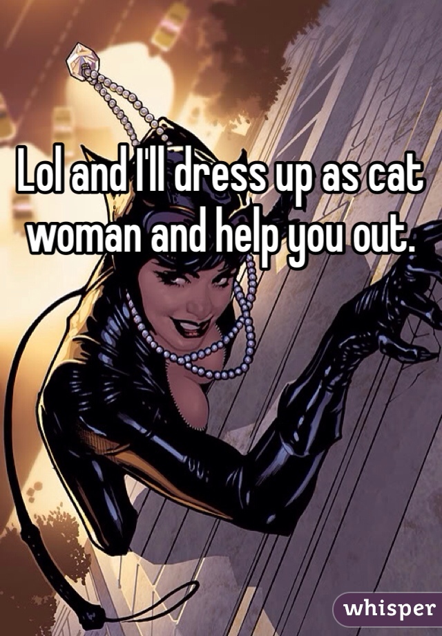 Lol and I'll dress up as cat woman and help you out.