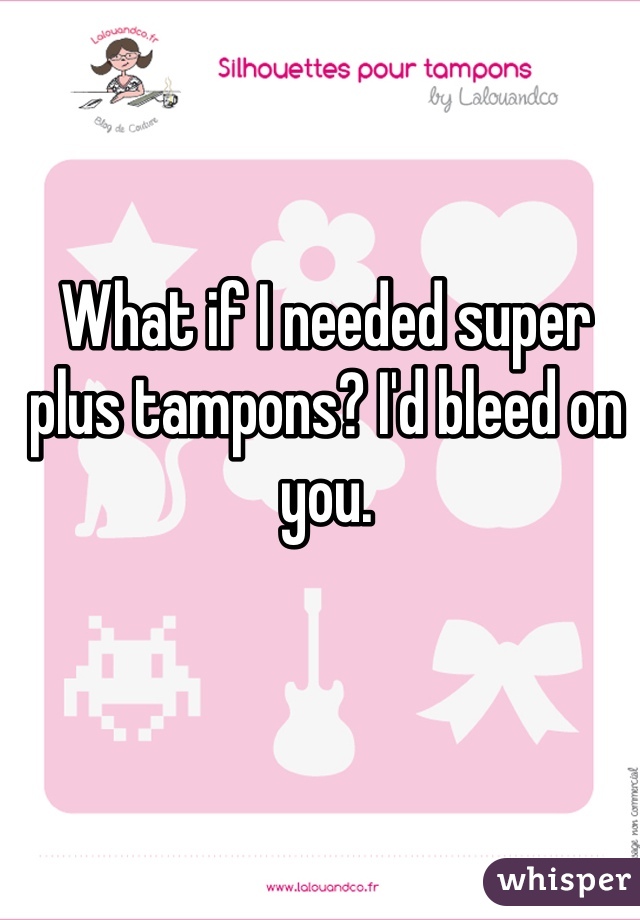 What if I needed super plus tampons? I'd bleed on you. 