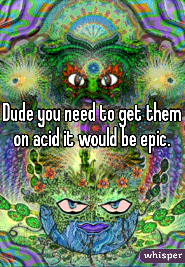 Dude you need to get them on acid it would be epic. 