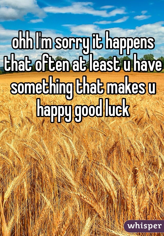 ohh I'm sorry it happens that often at least u have something that makes u happy good luck 