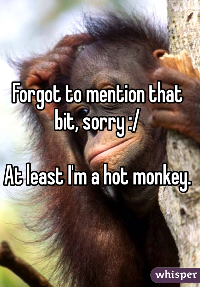 Forgot to mention that bit, sorry :/

At least I'm a hot monkey.