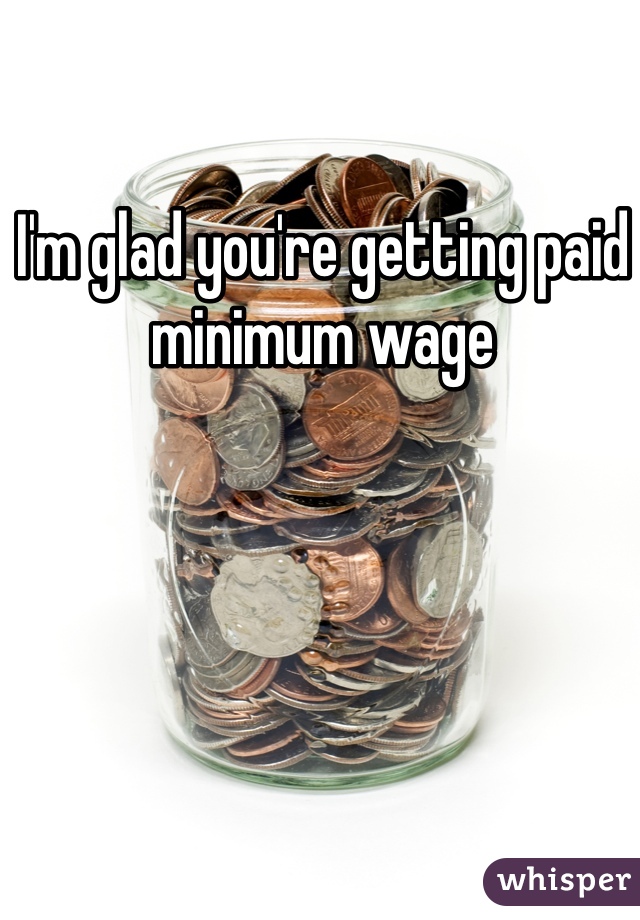 I'm glad you're getting paid minimum wage 