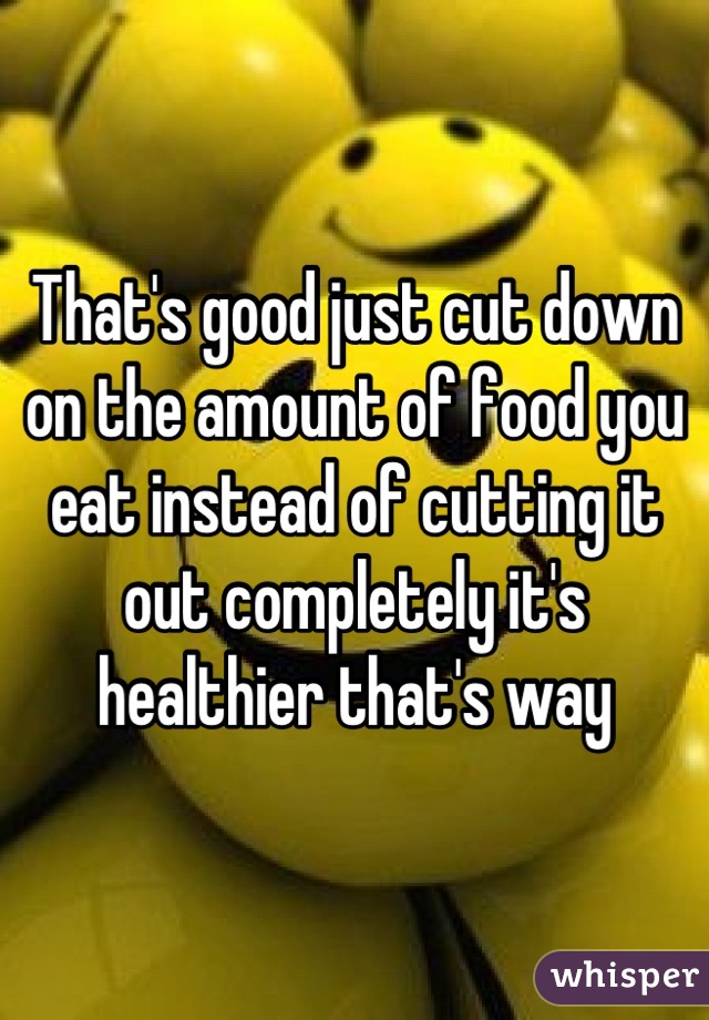 That's good just cut down on the amount of food you eat instead of cutting it out completely it's healthier that's way