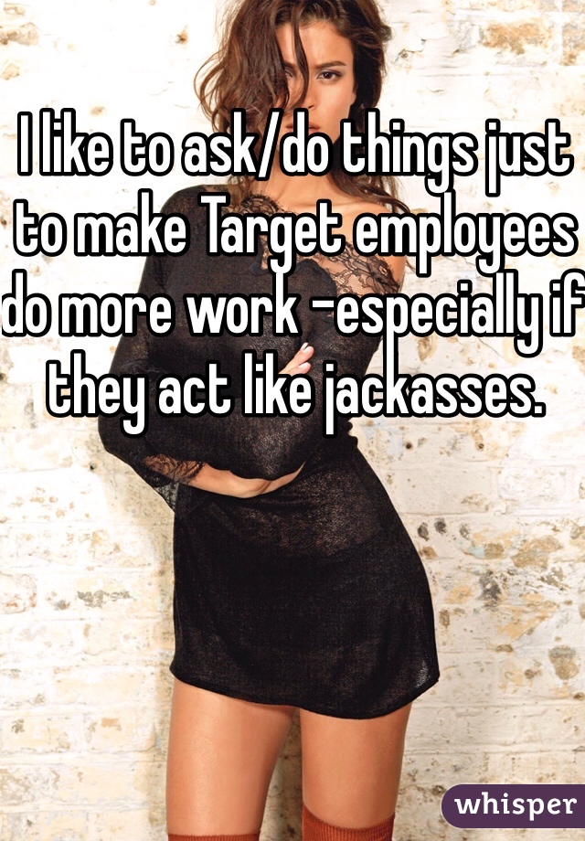 I like to ask/do things just to make Target employees do more work -especially if they act like jackasses. 