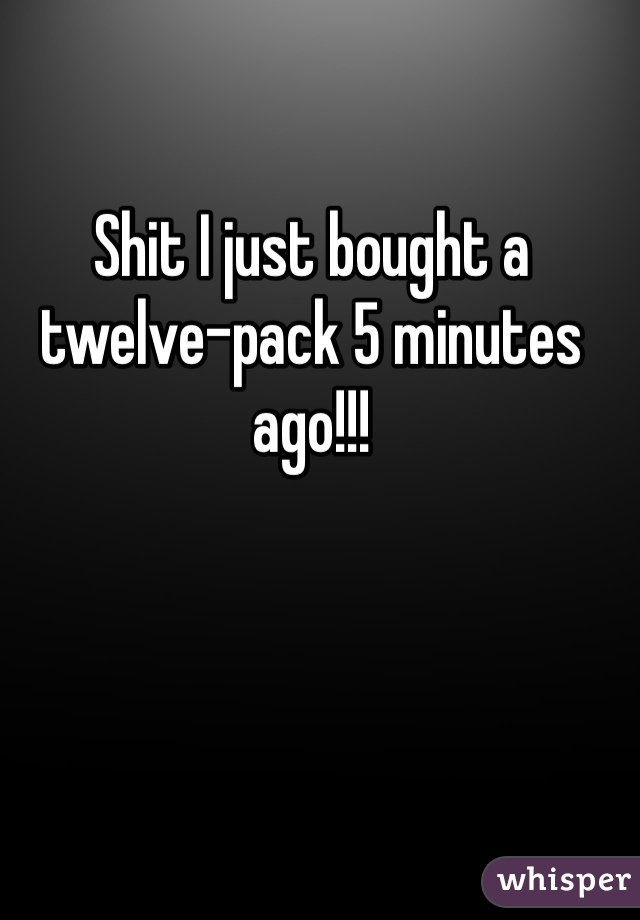 Shit I just bought a twelve-pack 5 minutes ago!!!