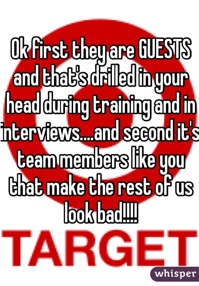 Ok first they are GUESTS and that's drilled in your head during training and in interviews....and second it's team members like you that make the rest of us look bad!!!!