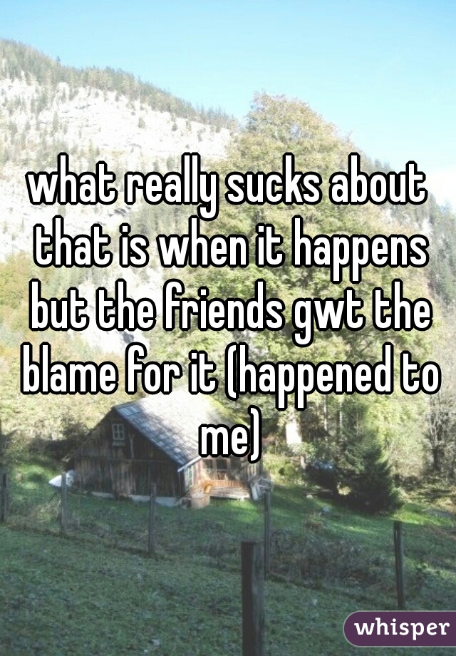 what really sucks about that is when it happens but the friends gwt the blame for it (happened to me)