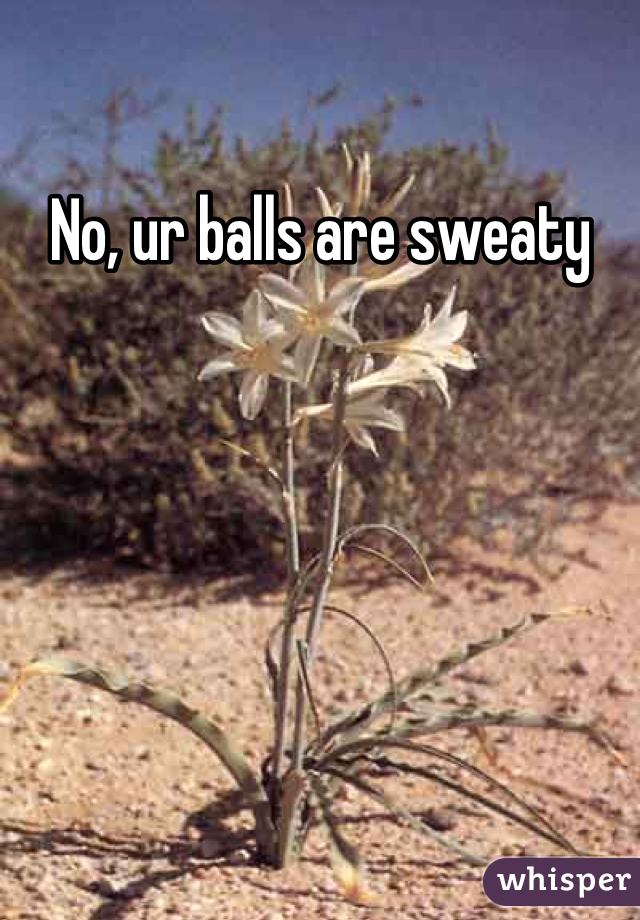 No, ur balls are sweaty